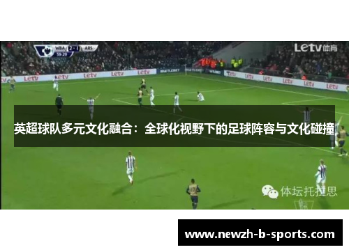 英超球队多元文化融合:全球化视野下的足球阵容与文化碰撞 英超球队多元文化融合:全球化视野下的足球阵容与文化碰撞