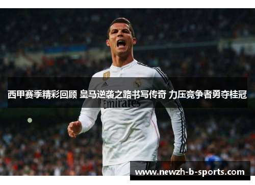 西甲赛季精彩回顾 皇马逆袭之路书写传奇 力压竞争者勇夺桂冠
