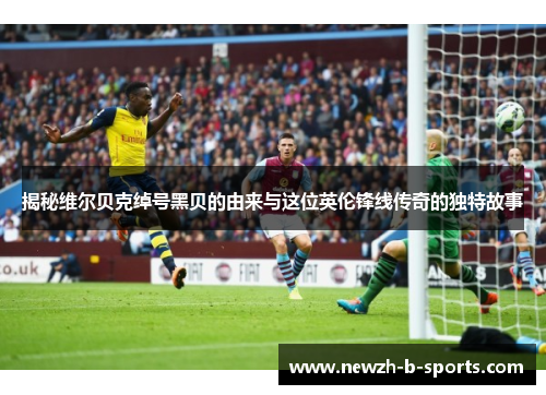 揭秘维尔贝克绰号黑贝的由来与这位英伦锋线传奇的独特故事 揭秘维尔贝克绰号黑贝的由来与这位英伦锋线传奇的独特故事