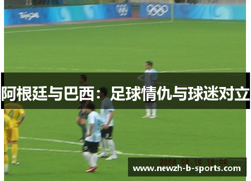 阿根廷与巴西:足球情仇与球迷对立 阿根廷与巴西:足球情仇与球迷对立