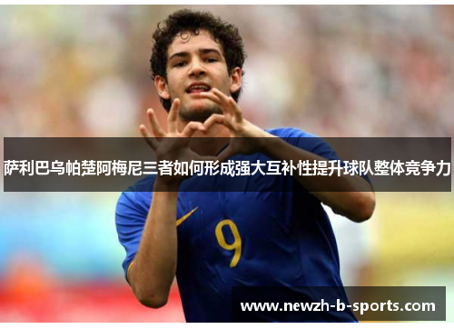 萨利巴乌帕楚阿梅尼三者如何形成强大互补性提升球队整体竞争力 萨利巴乌帕楚阿梅尼三者如何形成强大互补性提升球队整体竞争力