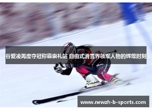 谷爱凌再度夺冠称霸崇礼站 自由式滑雪界领军人物的辉煌时刻