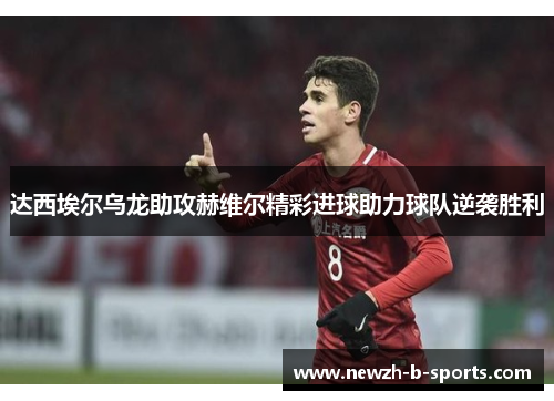 达西埃尔乌龙助攻赫维尔精彩进球助力球队逆袭胜利 达西埃尔乌龙助攻赫维尔精彩进球助力球队逆袭胜利