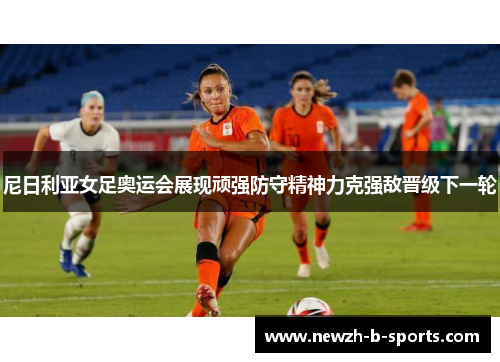 尼日利亚女足奥运会展现顽强防守精神力克强敌晋级下一轮