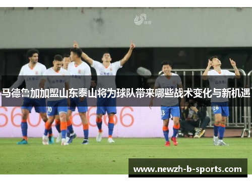 马德鲁加加盟山东泰山将为球队带来哪些战术变化与新机遇